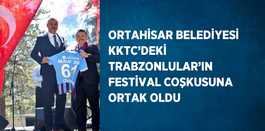 ORTAHİSAR BELEDİYESİ KKTC’DEKİ TRABZONLULAR’IN FESTİVAL COŞKUSUNA ORTAK OLDU