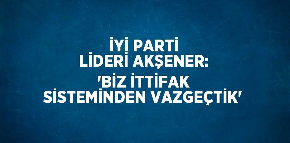 İYİ PARTİ LİDERİ AKŞENER: 'BİZ İTTİFAK SİSTEMİNDEN VAZGEÇTİK'