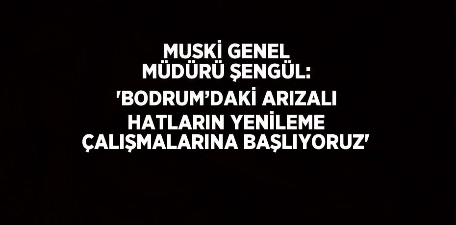 MUSKİ GENEL MÜDÜRÜ ŞENGÜL: 'BODRUM’DAKİ ARIZALI HATLARIN YENİLEME ÇALIŞMALARINA BAŞLIYORUZ'