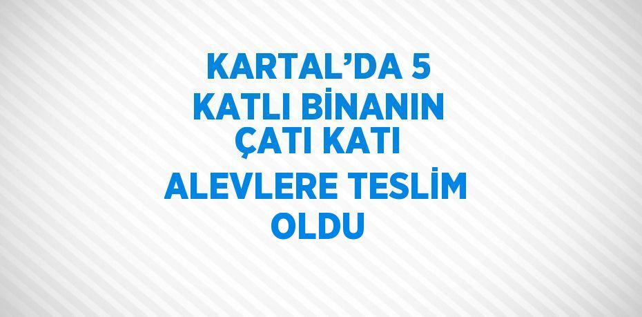 KARTAL’DA 5 KATLI BİNANIN ÇATI KATI ALEVLERE TESLİM OLDU