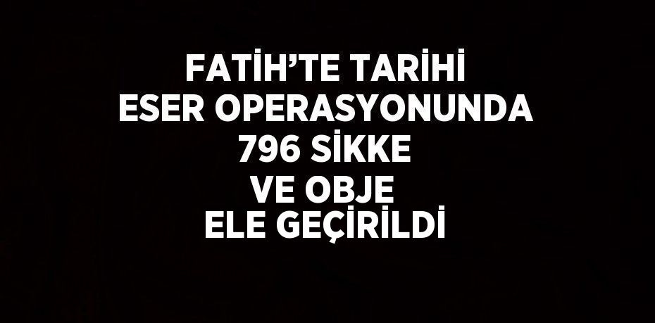 FATİH’TE TARİHİ ESER OPERASYONUNDA 796 SİKKE VE OBJE ELE GEÇİRİLDİ