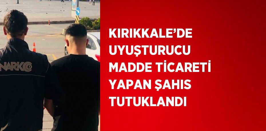 KIRIKKALE’DE UYUŞTURUCU MADDE TİCARETİ YAPAN ŞAHIS TUTUKLANDI