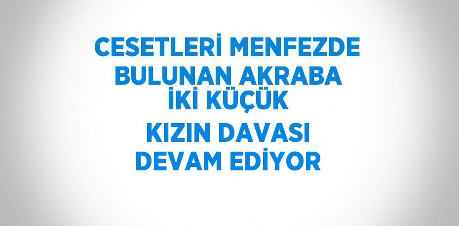 CESETLERİ MENFEZDE BULUNAN AKRABA İKİ KÜÇÜK KIZIN DAVASI DEVAM EDİYOR