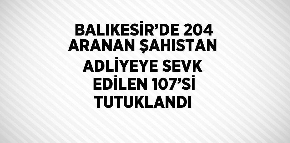 BALIKESİR’DE 204 ARANAN ŞAHISTAN ADLİYEYE SEVK EDİLEN 107’Sİ TUTUKLANDI