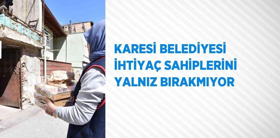 KARESİ BELEDİYESİ İHTİYAÇ SAHİPLERİNİ YALNIZ BIRAKMIYOR