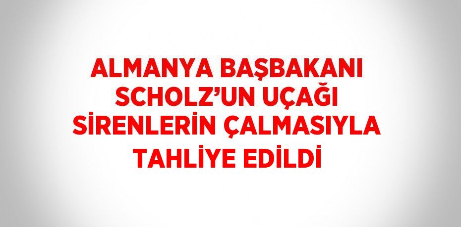 ALMANYA BAŞBAKANI SCHOLZ’UN UÇAĞI SİRENLERİN ÇALMASIYLA TAHLİYE EDİLDİ