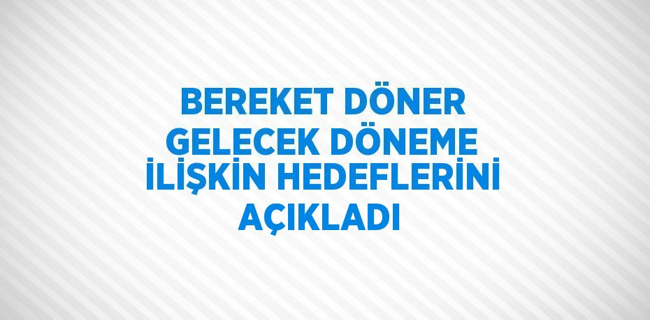 BEREKET DÖNER GELECEK DÖNEME İLİŞKİN HEDEFLERİNİ AÇIKLADI