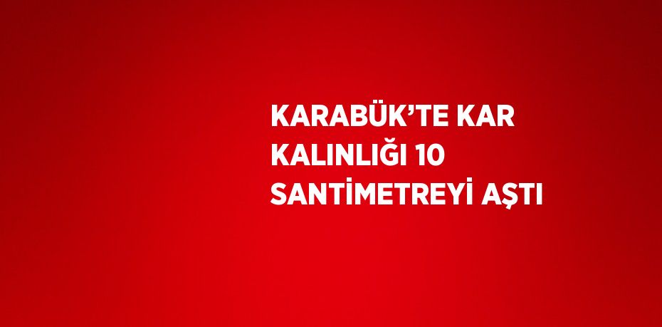 KARABÜK’TE KAR KALINLIĞI 10 SANTİMETREYİ AŞTI