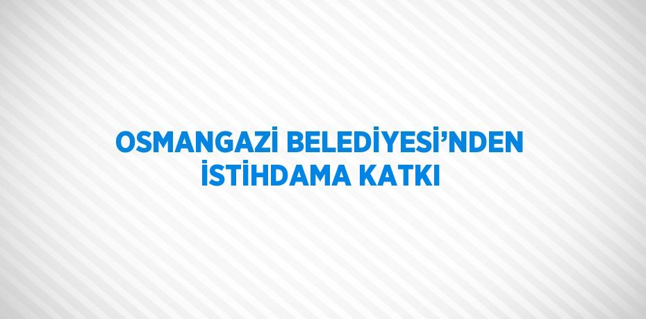 OSMANGAZİ BELEDİYESİ’NDEN İSTİHDAMA KATKI