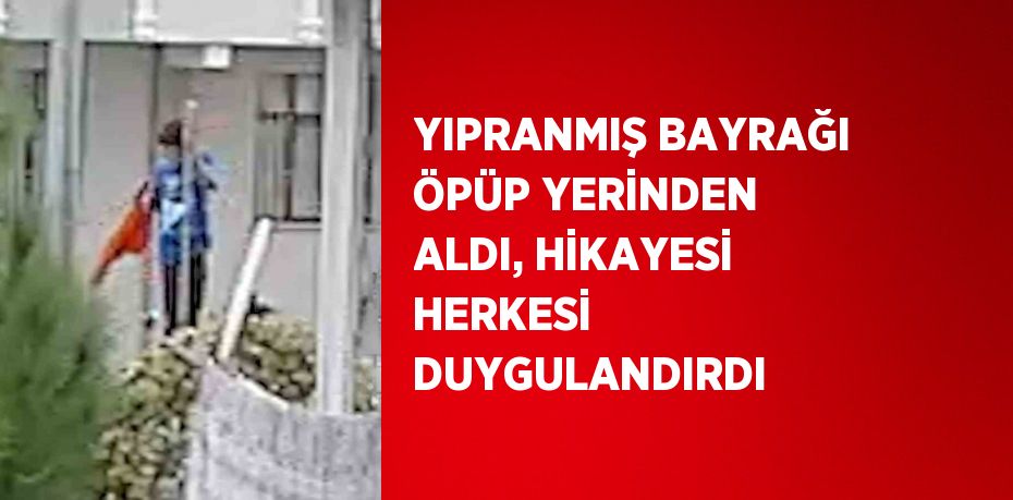 YIPRANMIŞ BAYRAĞI ÖPÜP YERİNDEN ALDI, HİKAYESİ HERKESİ DUYGULANDIRDI