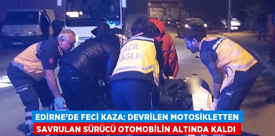 EDİRNE’DE FECİ KAZA: DEVRİLEN MOTOSİKLETTEN SAVRULAN SÜRÜCÜ OTOMOBİLİN ALTINDA KALDI