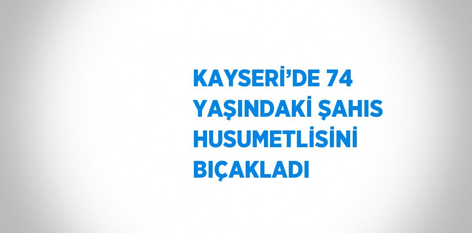 KAYSERİ’DE 74 YAŞINDAKİ ŞAHIS HUSUMETLİSİNİ BIÇAKLADI