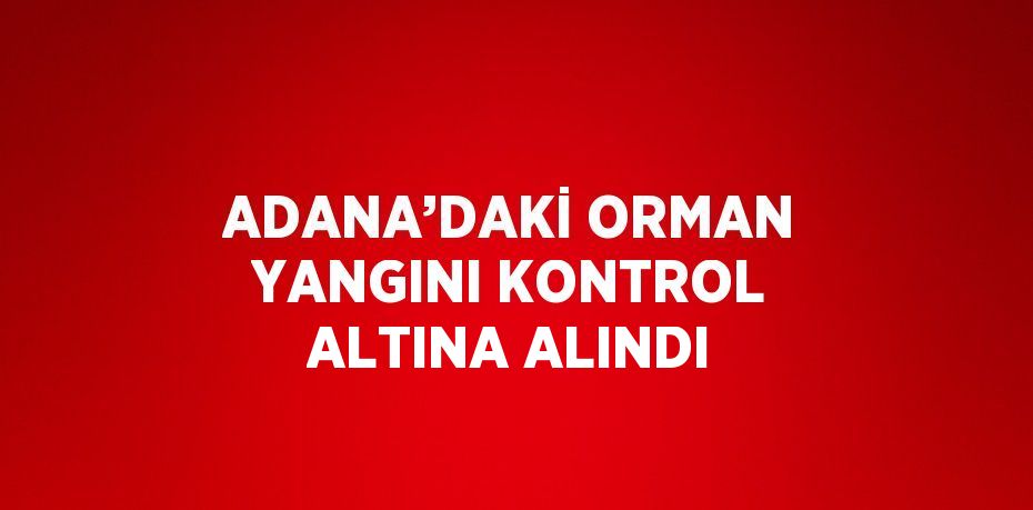 ADANA’DAKİ ORMAN YANGINI KONTROL ALTINA ALINDI