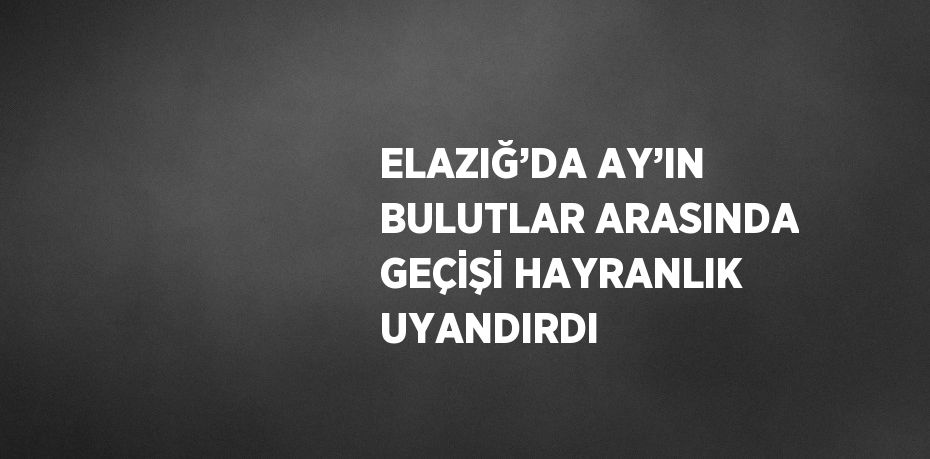 ELAZIĞ’DA AY’IN BULUTLAR ARASINDA GEÇİŞİ HAYRANLIK UYANDIRDI