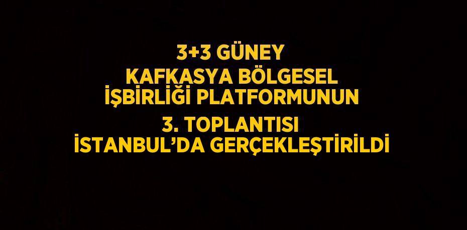 3+3 GÜNEY KAFKASYA BÖLGESEL İŞBİRLİĞİ PLATFORMUNUN 3. TOPLANTISI İSTANBUL’DA GERÇEKLEŞTİRİLDİ