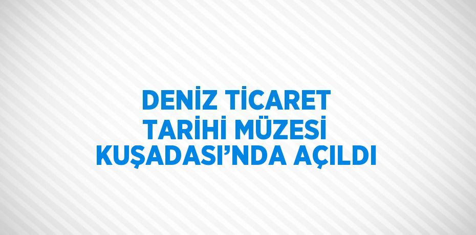 DENİZ TİCARET TARİHİ MÜZESİ KUŞADASI’NDA AÇILDI