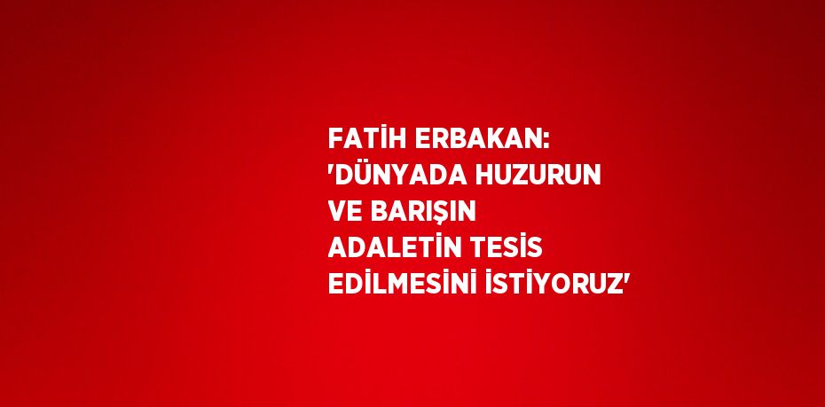 FATİH ERBAKAN: 'DÜNYADA HUZURUN VE BARIŞIN ADALETİN TESİS EDİLMESİNİ İSTİYORUZ'