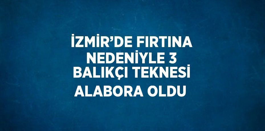 İZMİR’DE FIRTINA NEDENİYLE 3 BALIKÇI TEKNESİ ALABORA OLDU