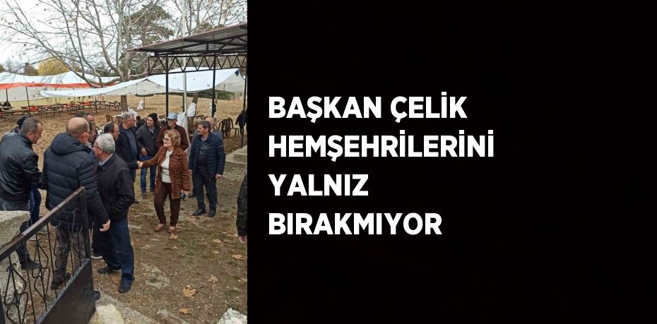 BAŞKAN ÇELİK HEMŞEHRİLERİNİ YALNIZ BIRAKMIYOR