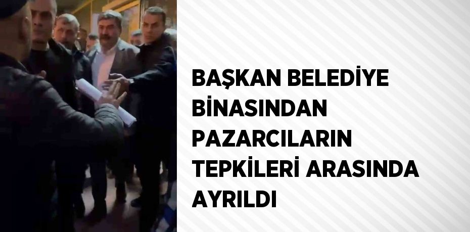 BAŞKAN BELEDİYE BİNASINDAN PAZARCILARIN TEPKİLERİ ARASINDA AYRILDI