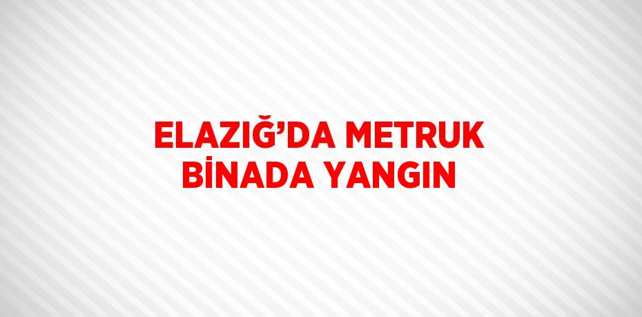 ELAZIĞ’DA METRUK BİNADA YANGIN