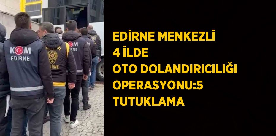 EDİRNE MENKEZLİ 4 İLDE OTO DOLANDIRICILIĞI OPERASYONU:5 TUTUKLAMA