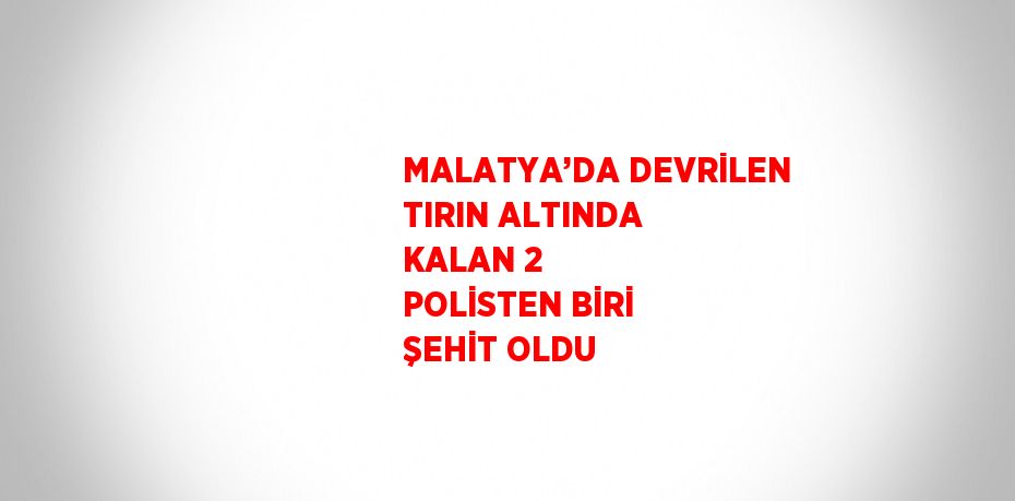 MALATYA’DA DEVRİLEN TIRIN ALTINDA KALAN 2 POLİSTEN BİRİ ŞEHİT OLDU