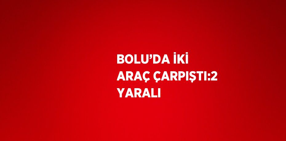 BOLU’DA İKİ ARAÇ ÇARPIŞTI:2 YARALI