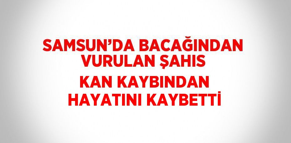 SAMSUN’DA BACAĞINDAN VURULAN ŞAHIS KAN KAYBINDAN HAYATINI KAYBETTİ