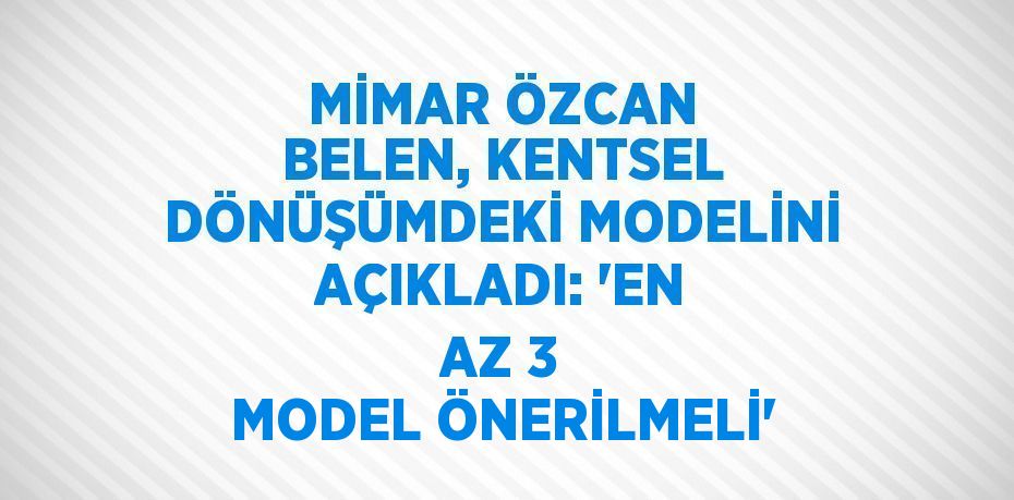 MİMAR ÖZCAN BELEN, KENTSEL DÖNÜŞÜMDEKİ MODELİNİ AÇIKLADI: 'EN AZ 3 MODEL ÖNERİLMELİ'