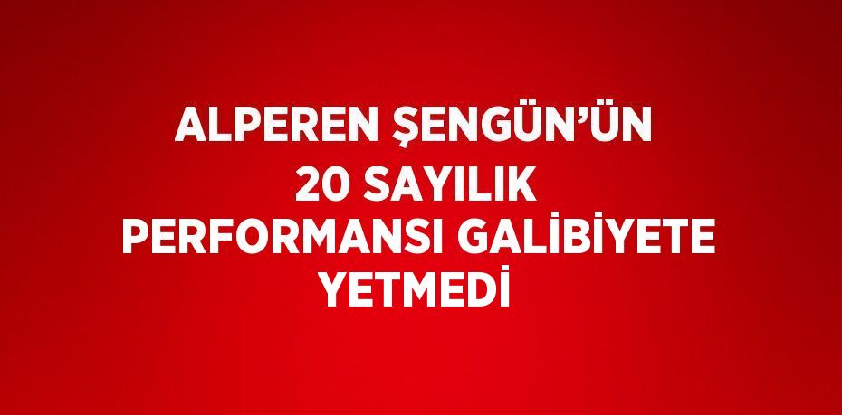 ALPEREN ŞENGÜN’ÜN 20 SAYILIK PERFORMANSI GALİBİYETE YETMEDİ