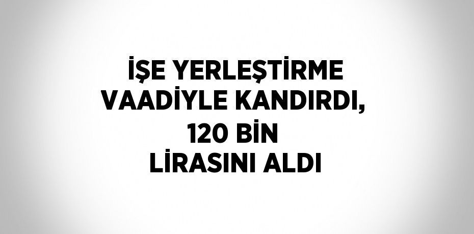 İŞE YERLEŞTİRME VAADİYLE KANDIRDI, 120 BİN LİRASINI ALDI