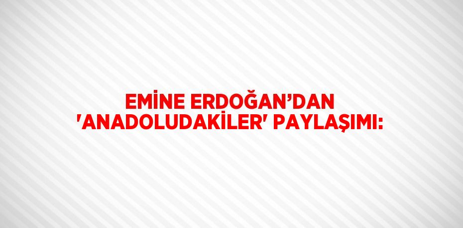 EMİNE ERDOĞAN’DAN 'ANADOLUDAKİLER' PAYLAŞIMI: