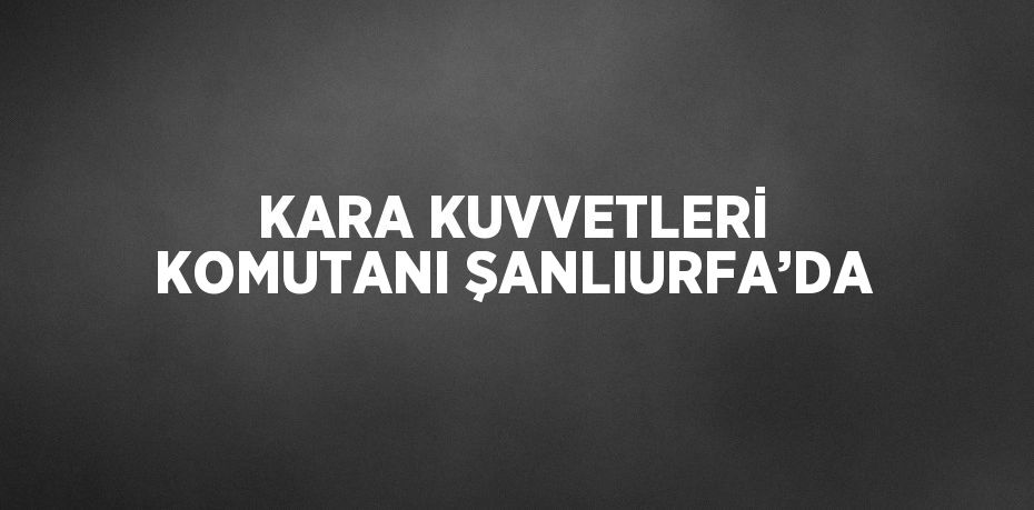 KARA KUVVETLERİ KOMUTANI ŞANLIURFA’DA