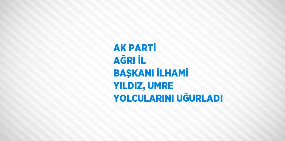 AK PARTİ AĞRI İL BAŞKANI İLHAMİ YILDIZ, UMRE YOLCULARINI UĞURLADI