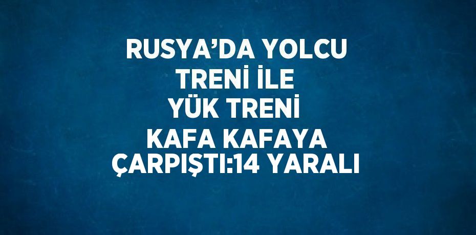 RUSYA’DA YOLCU TRENİ İLE YÜK TRENİ KAFA KAFAYA ÇARPIŞTI:14 YARALI