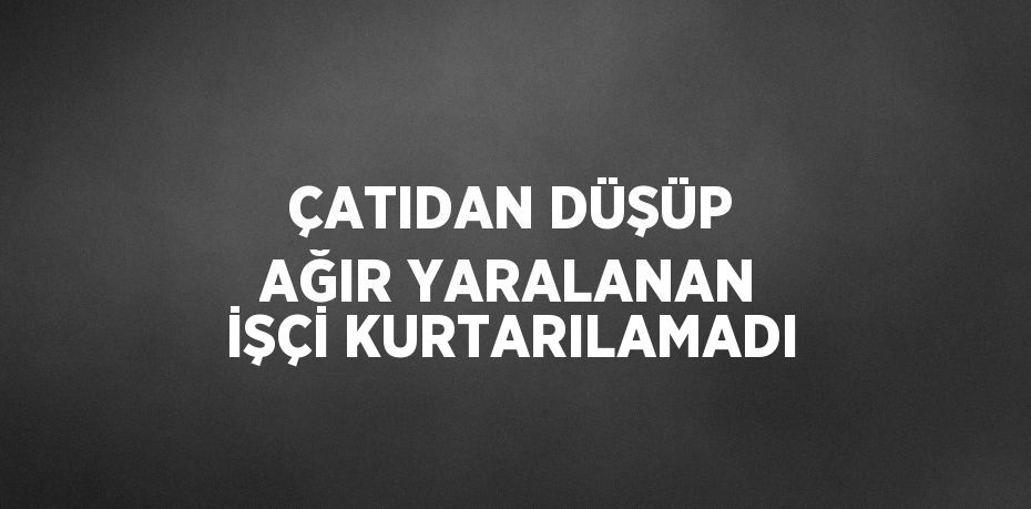 ÇATIDAN DÜŞÜP AĞIR YARALANAN İŞÇİ KURTARILAMADI