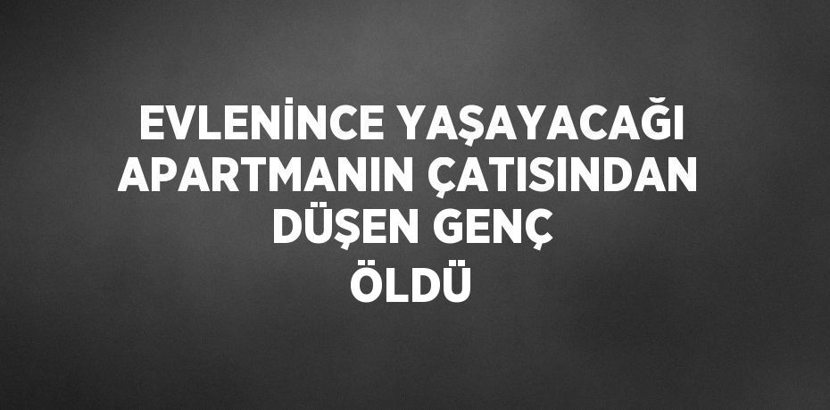 EVLENİNCE YAŞAYACAĞI APARTMANIN ÇATISINDAN DÜŞEN GENÇ ÖLDÜ