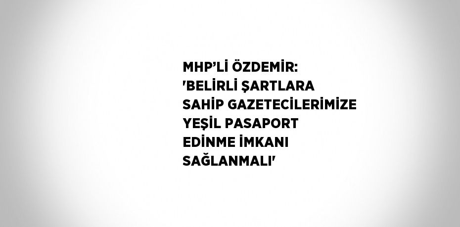 MHP’Lİ ÖZDEMİR: 'BELİRLİ ŞARTLARA SAHİP GAZETECİLERİMİZE YEŞİL PASAPORT EDİNME İMKANI SAĞLANMALI'