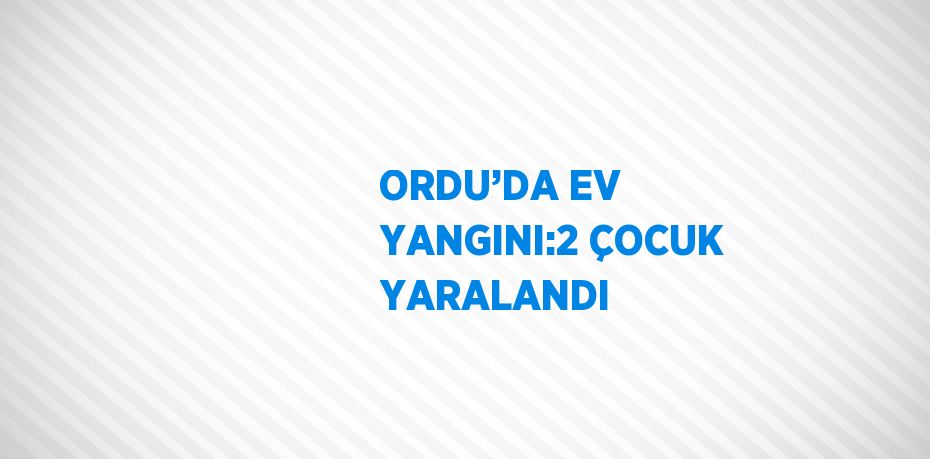 ORDU’DA EV YANGINI:2 ÇOCUK YARALANDI