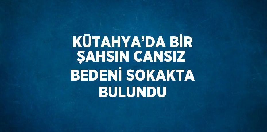 KÜTAHYA’DA BİR ŞAHSIN CANSIZ BEDENİ SOKAKTA BULUNDU