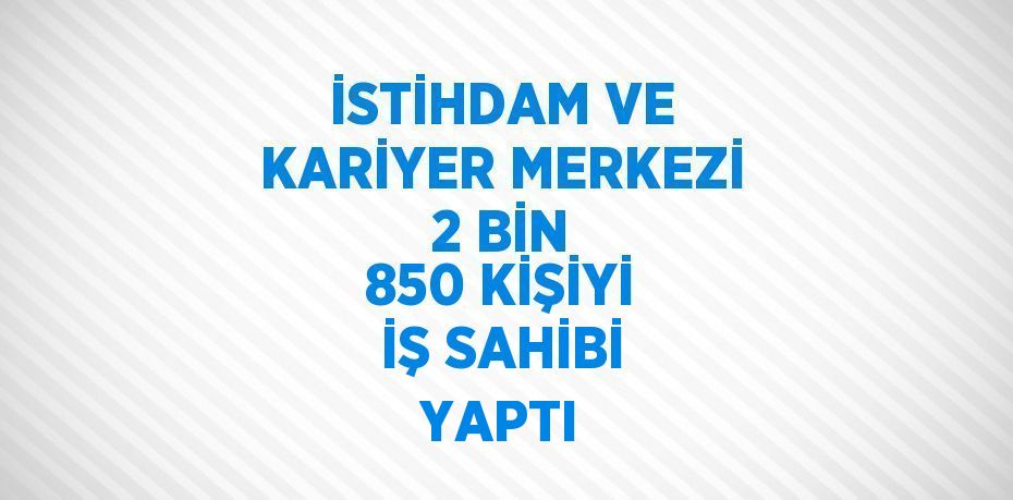 İSTİHDAM VE KARİYER MERKEZİ 2 BİN 850 KİŞİYİ İŞ SAHİBİ YAPTI