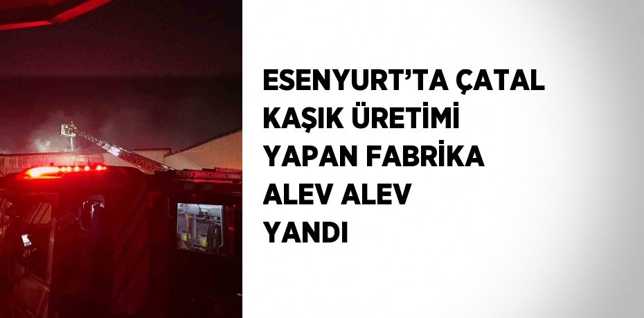 ESENYURT’TA ÇATAL KAŞIK ÜRETİMİ YAPAN FABRİKA ALEV ALEV YANDI