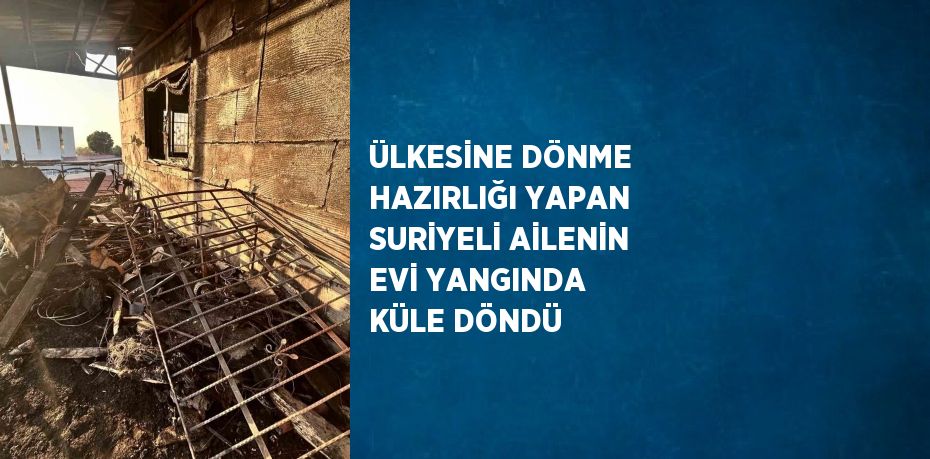 ÜLKESİNE DÖNME HAZIRLIĞI YAPAN SURİYELİ AİLENİN EVİ YANGINDA KÜLE DÖNDÜ