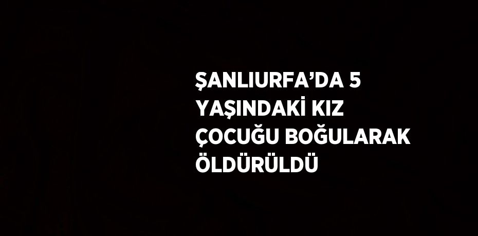 ŞANLIURFA’DA 5 YAŞINDAKİ KIZ ÇOCUĞU BOĞULARAK ÖLDÜRÜLDÜ