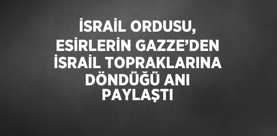 İSRAİL ORDUSU, ESİRLERİN GAZZE’DEN İSRAİL TOPRAKLARINA DÖNDÜĞÜ ANI PAYLAŞTI