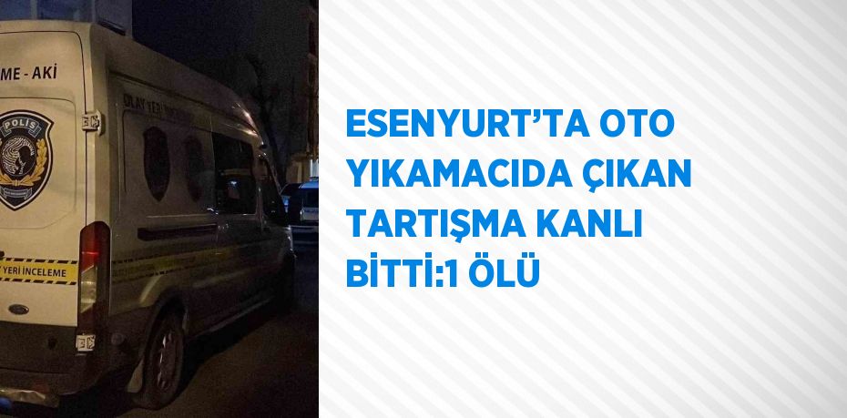 ESENYURT’TA OTO YIKAMACIDA ÇIKAN TARTIŞMA KANLI BİTTİ:1 ÖLÜ