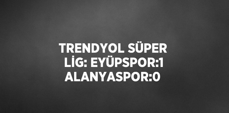 TRENDYOL SÜPER LİG: EYÜPSPOR:1 ALANYASPOR:0