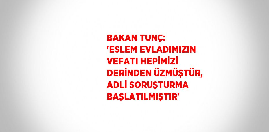 BAKAN TUNÇ: 'ESLEM EVLADIMIZIN VEFATI HEPİMİZİ DERİNDEN ÜZMÜŞTÜR, ADLİ SORUŞTURMA BAŞLATILMIŞTIR'