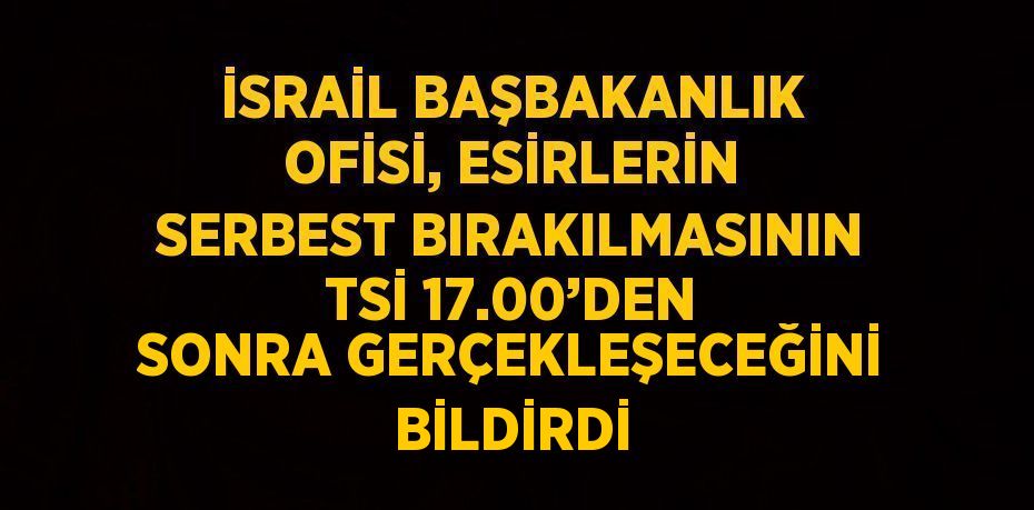 İSRAİL BAŞBAKANLIK OFİSİ, ESİRLERİN SERBEST BIRAKILMASININ TSİ 17.00’DEN SONRA GERÇEKLEŞECEĞİNİ BİLDİRDİ